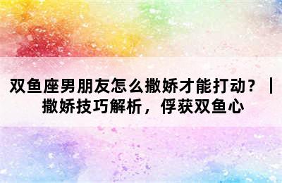 双鱼座男朋友怎么撒娇才能打动？｜ 撒娇技巧解析，俘获双鱼心